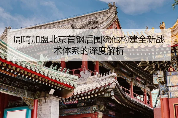 周琦加盟北京首钢后围绕他构建全新战术体系的深度解析