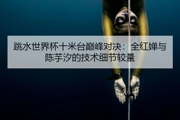 跳水世界杯十米台巅峰对决：全红婵与陈芋汐的技术细节较量