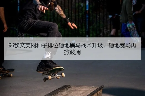 郑钦文美网种子排位硬地黑马战术升级，硬地赛场再掀波澜