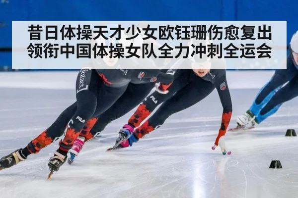 昔日体操天才少女欧钰珊伤愈复出领衔中国体操女队全力冲刺全运会