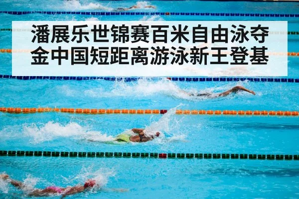 潘展乐世锦赛百米自由泳夺金中国短距离游泳新王登基